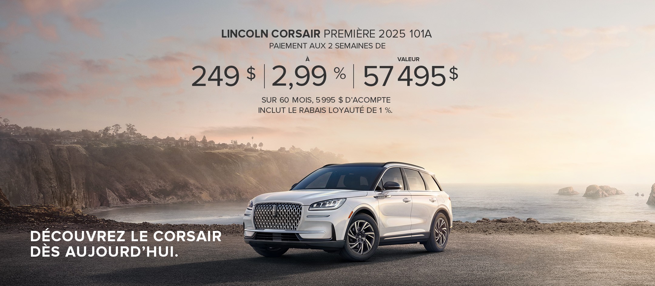 Lincoln Corsair Première 2025 101A. Paiement aux 2 semaines de 249 $ à 2,99 % valeur 57 495 $ sur 60 mois, 5 995 $ d'acompte inclut le rabais loyauté de 1 %. Découvrez le Corsair dès aujourd'hui.